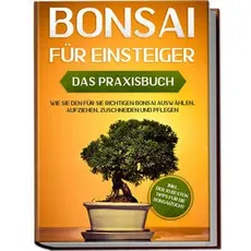 Bonsai für Einsteiger – Das Praxisbuch: Wie Sie den für Sie richtigen Bonsai auswählen, aufziehen, zuschneiden und pflegen – inkl. der 10 besten Tipps für die Bonsaizucht